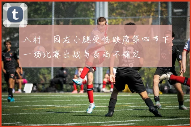 八村塁因右小腿受伤缺席第四节下一场比赛出战与否尚不确定