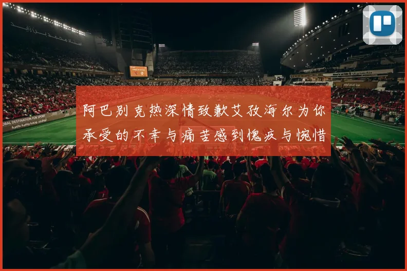 阿巴别克热深情致歉艾孜海尔为你承受的不幸与痛苦感到愧疚与惋惜