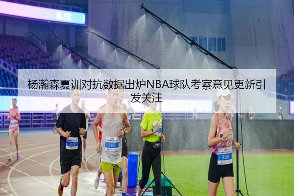 杨瀚森夏训对抗数据出炉NBA球队考察意见更新引发关注
